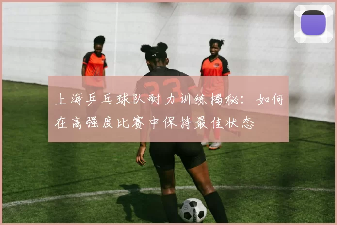 上海乒乓球队耐力训练揭秘：如何在高强度比赛中保持最佳状态