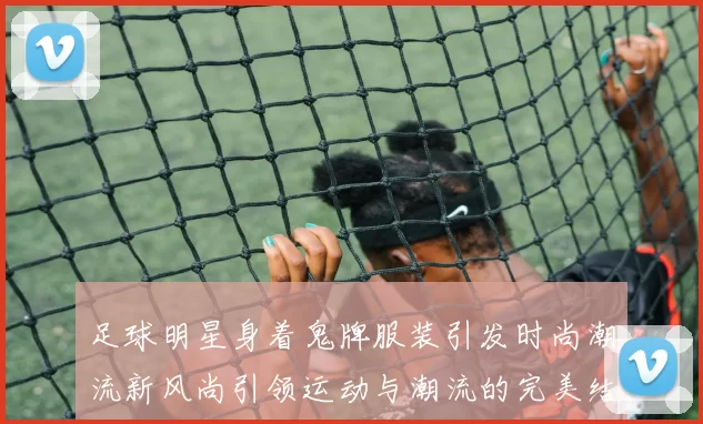 足球明星身着鬼牌服装引发时尚潮流新风尚引领运动与潮流的完美结合