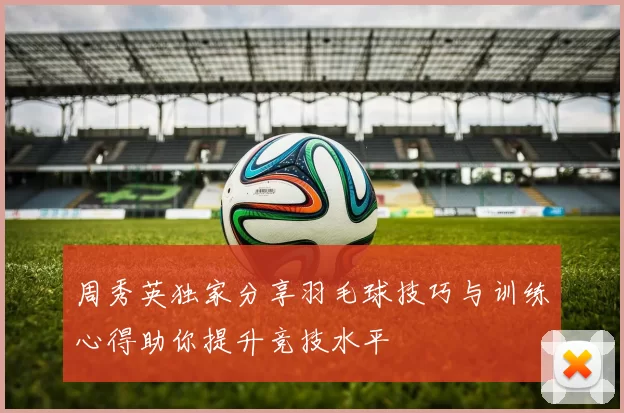 周秀英独家分享羽毛球技巧与训练心得助你提升竞技水平