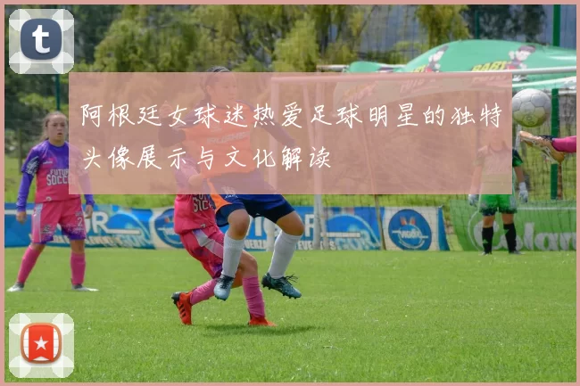 阿根廷女球迷热爱足球明星的独特头像展示与文化解读