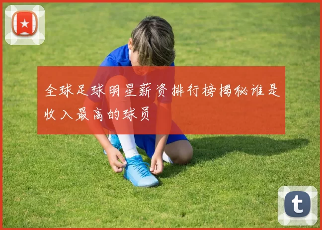 全球足球明星薪资排行榜揭秘谁是收入最高的球员