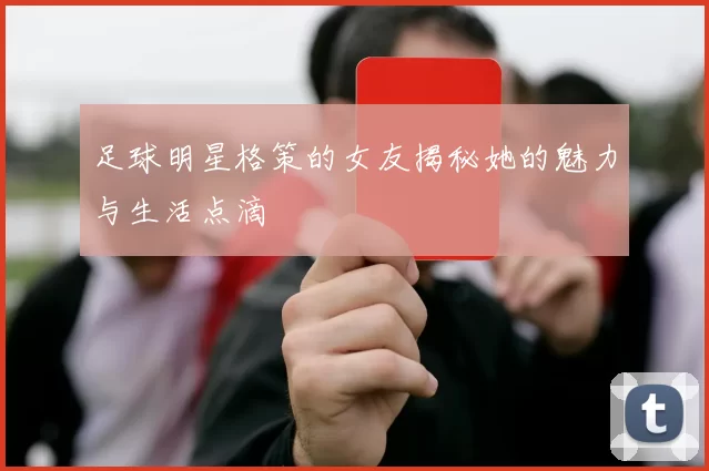 足球明星格策的女友揭秘她的魅力与生活点滴