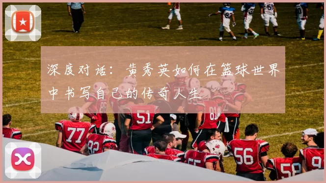 深度对话：黄秀英如何在篮球世界中书写自己的传奇人生
