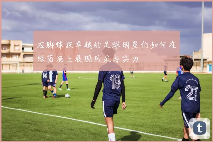 右脚球技卓越的足球明星们如何在绿茵场上展现风采与实力