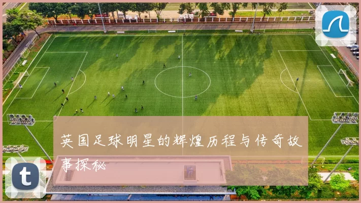 英国足球明星的辉煌历程与传奇故事探秘