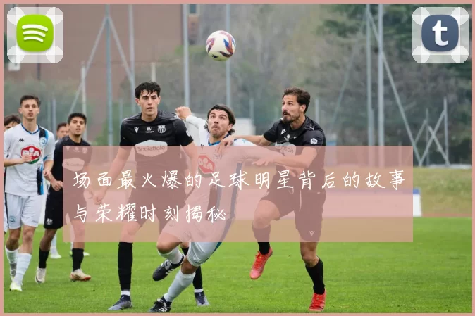 场面最火爆的足球明星背后的故事与荣耀时刻揭秘