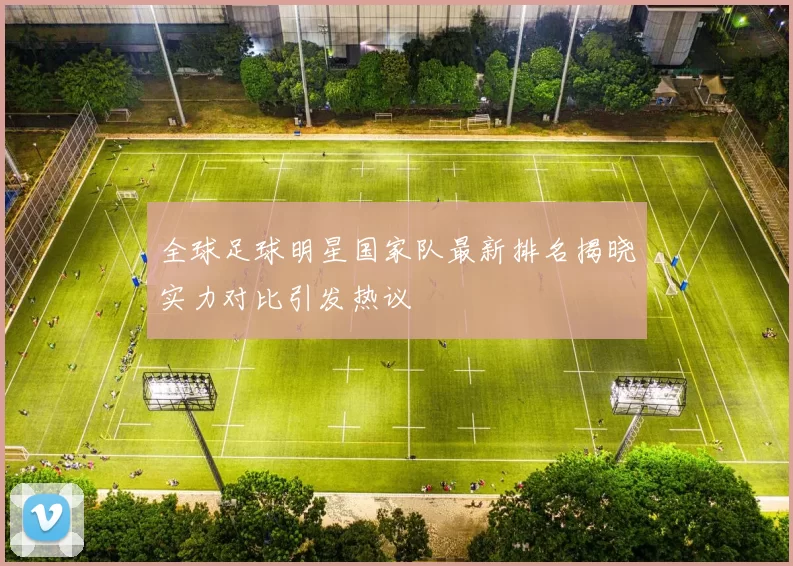 全球足球明星国家队最新排名揭晓实力对比引发热议