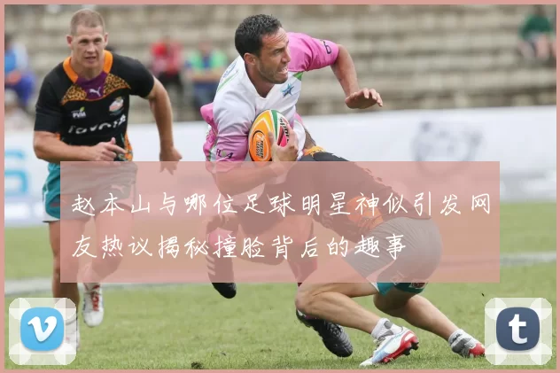 赵本山与哪位足球明星神似引发网友热议揭秘撞脸背后的趣事