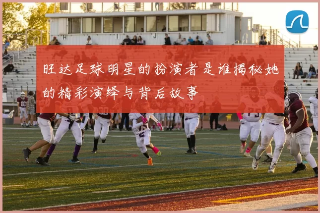 旺达足球明星的扮演者是谁揭秘她的精彩演绎与背后故事