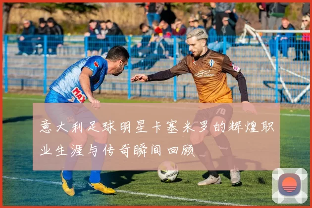 意大利足球明星卡塞米罗的辉煌职业生涯与传奇瞬间回顾