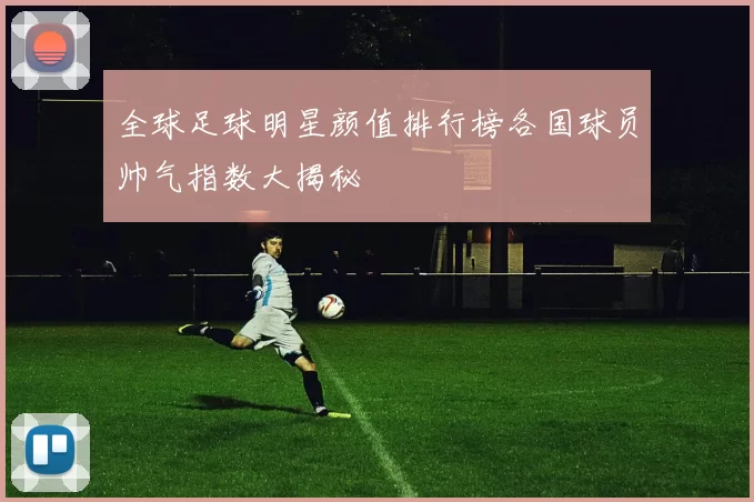 全球足球明星颜值排行榜各国球员帅气指数大揭秘