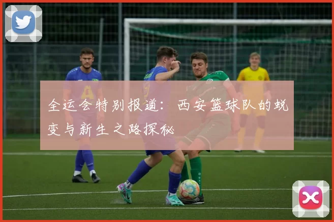 全运会特别报道：西安篮球队的蜕变与新生之路探秘