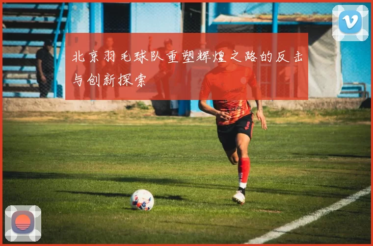 北京羽毛球队重塑辉煌之路的反击与创新探索