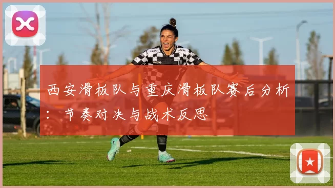 西安滑板队与重庆滑板队赛后分析：节奏对决与战术反思