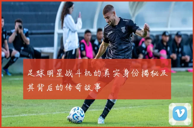 足球明星战斗机的真实身份揭秘及其背后的传奇故事