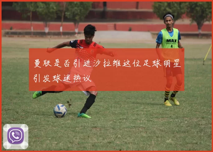 曼联是否引进沙拉维这位足球明星引发球迷热议