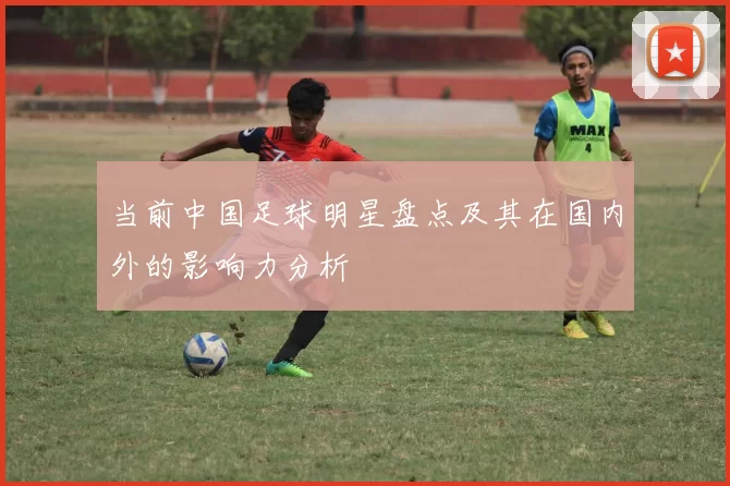 当前中国足球明星盘点及其在国内外的影响力分析