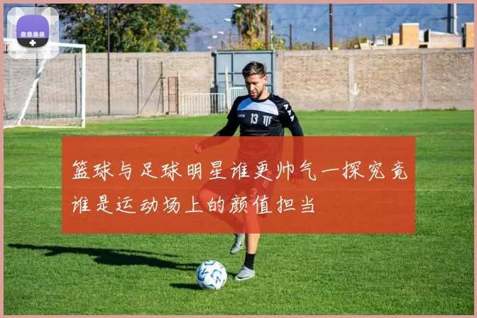 篮球与足球明星谁更帅气一探究竟谁是运动场上的颜值担当