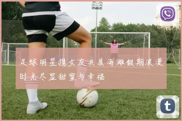 足球明星携女友共度海滩假期浪漫时光尽显甜蜜与幸福