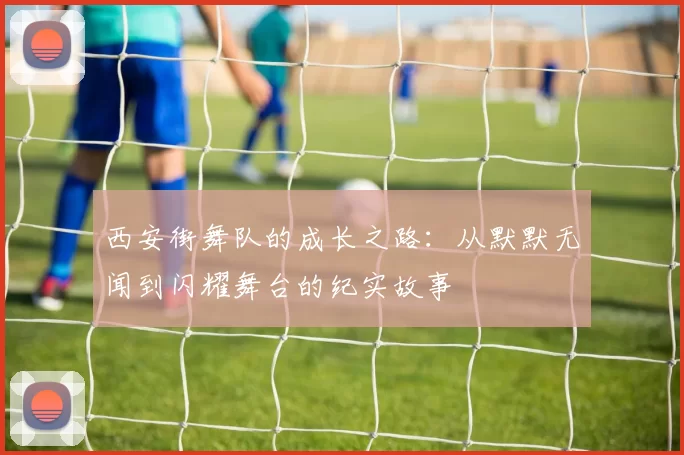 西安街舞队的成长之路：从默默无闻到闪耀舞台的纪实故事
