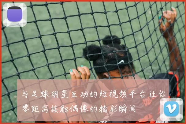 与足球明星互动的短视频平台让你零距离接触偶像的精彩瞬间