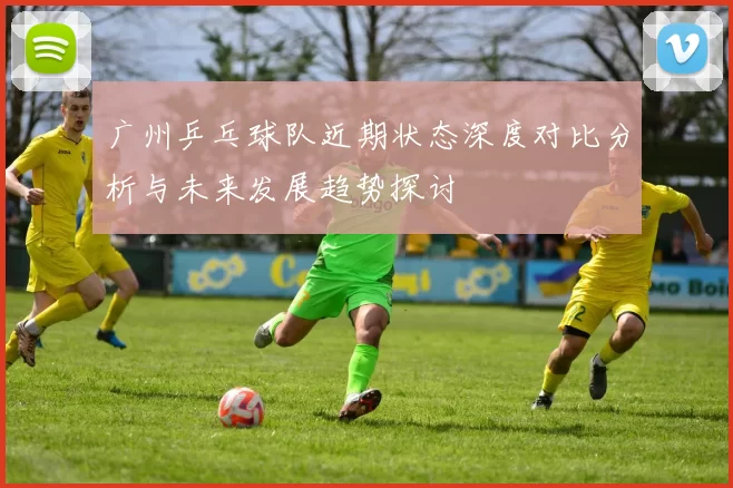 广州乒乓球队近期状态深度对比分析与未来发展趋势探讨