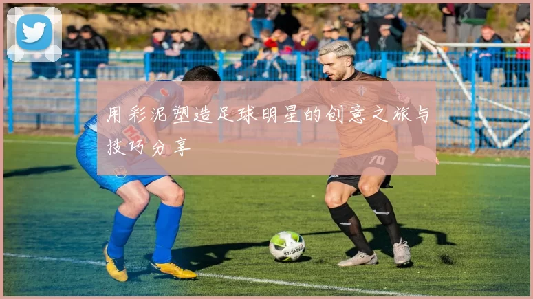 用彩泥塑造足球明星的创意之旅与技巧分享