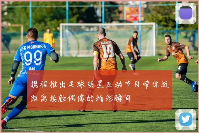 携程推出足球明星互动节目带你近距离接触偶像的精彩瞬间