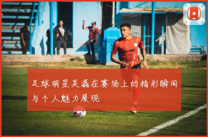足球明星吴磊在赛场上的精彩瞬间与个人魅力展现