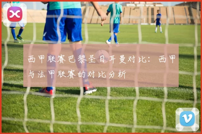 西甲联赛巴黎圣日耳曼对比：西甲与法甲联赛的对比分析