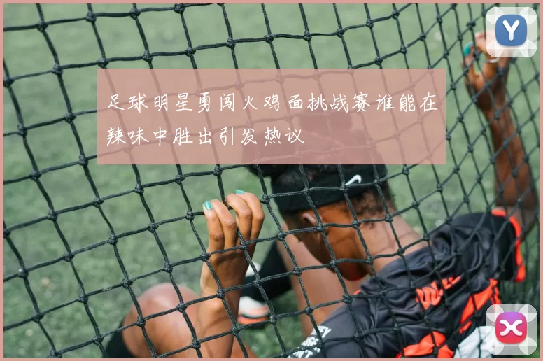 足球明星勇闯火鸡面挑战赛谁能在辣味中胜出引发热议