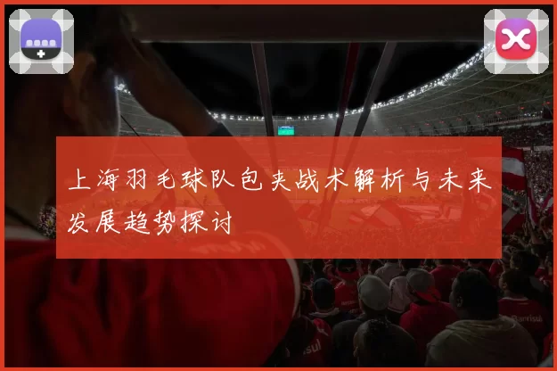 上海羽毛球队包夹战术解析与未来发展趋势探讨
