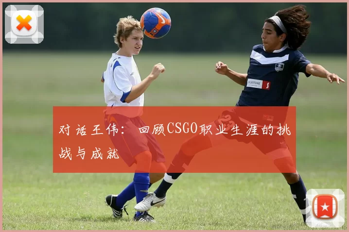 对话王伟：回顾CSGO职业生涯的挑战与成就