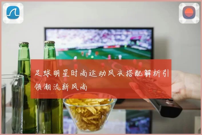 足球明星时尚运动风衣搭配解析引领潮流新风尚