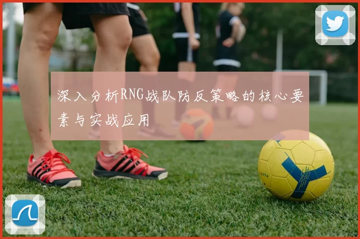 深入分析RNG战队防反策略的核心要素与实战应用