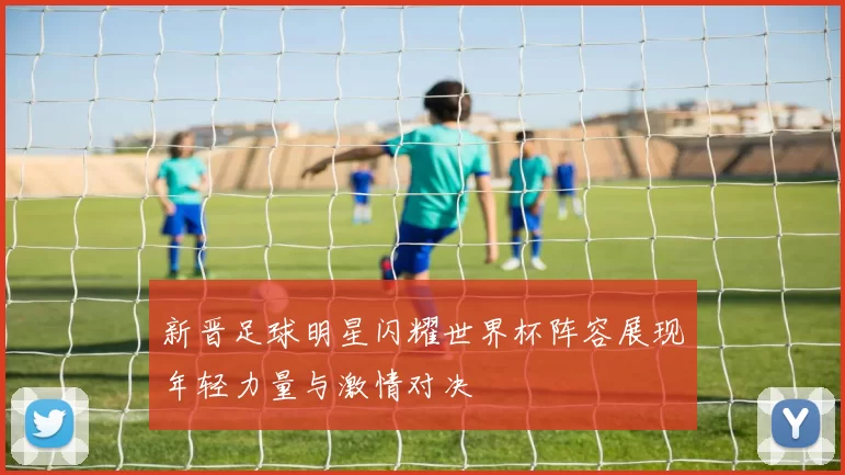 新晋足球明星闪耀世界杯阵容展现年轻力量与激情对决