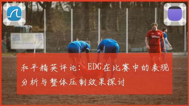和平精英评论：EDG在比赛中的表现分析与整体压制效果探讨